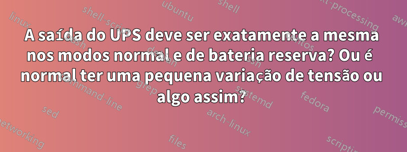 A saída do UPS deve ser exatamente a mesma nos modos normal e de bateria reserva? Ou é normal ter uma pequena variação de tensão ou algo assim?