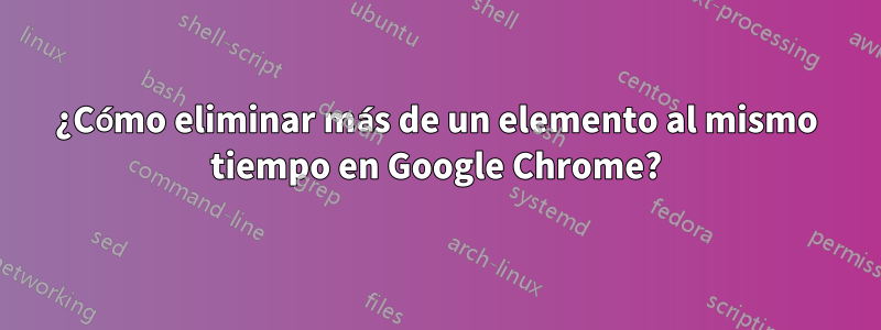 ¿Cómo eliminar más de un elemento al mismo tiempo en Google Chrome?