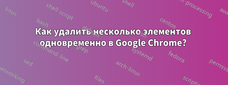 Как удалить несколько элементов одновременно в Google Chrome?