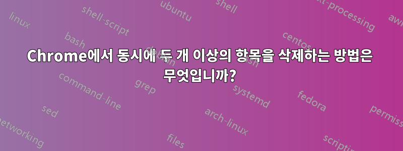 Chrome에서 동시에 두 개 이상의 항목을 삭제하는 방법은 무엇입니까?