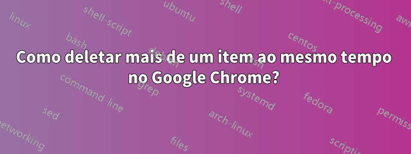 Como deletar mais de um item ao mesmo tempo no Google Chrome?