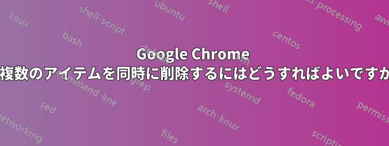 Google Chrome で複数のアイテムを同時に削除するにはどうすればよいですか?