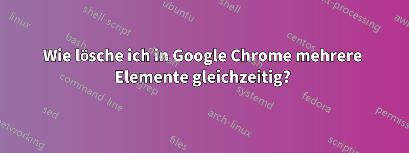 Wie lösche ich in Google Chrome mehrere Elemente gleichzeitig?