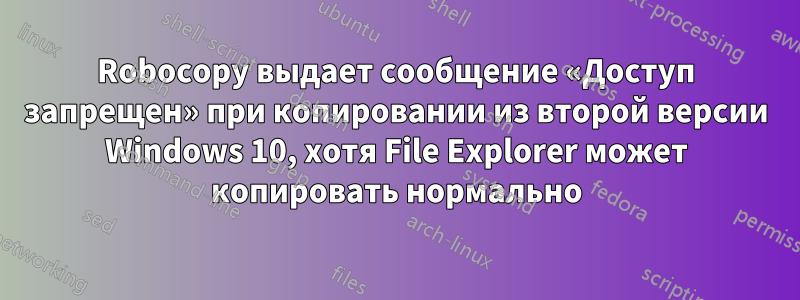 Robocopy выдает сообщение «Доступ запрещен» при копировании из второй версии Windows 10, хотя File Explorer может копировать нормально