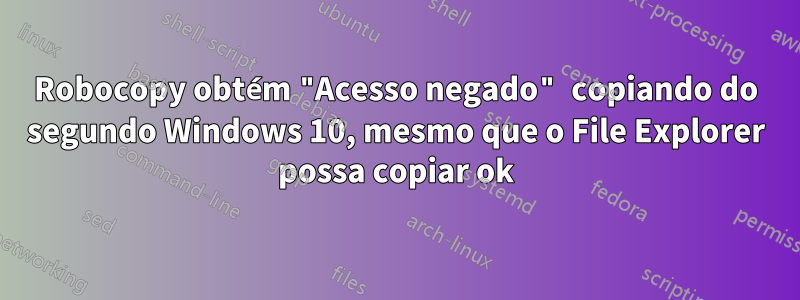 Robocopy obtém "Acesso negado" copiando do segundo Windows 10, mesmo que o File Explorer possa copiar ok