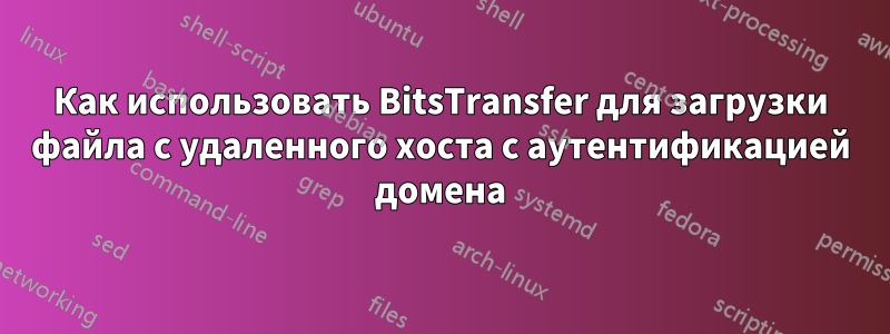 Как использовать BitsTransfer для загрузки файла с удаленного хоста с аутентификацией домена