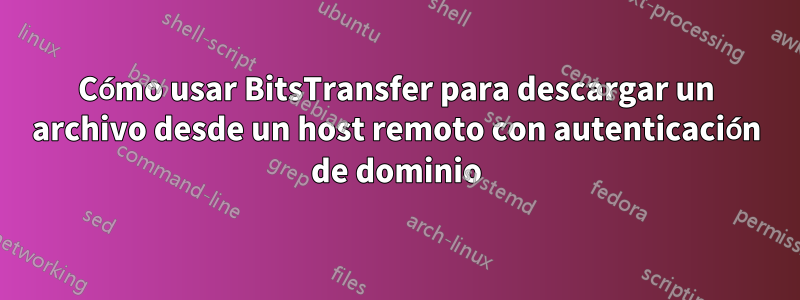 Cómo usar BitsTransfer para descargar un archivo desde un host remoto con autenticación de dominio