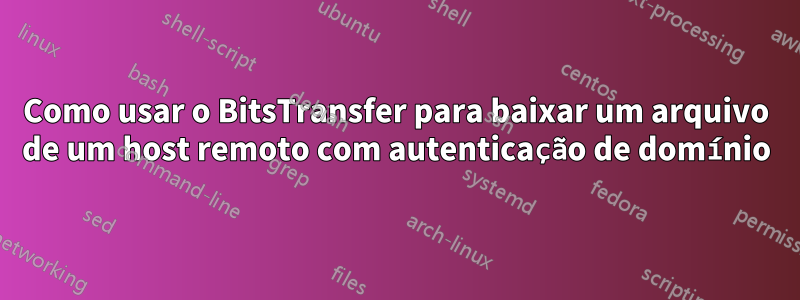 Como usar o BitsTransfer para baixar um arquivo de um host remoto com autenticação de domínio