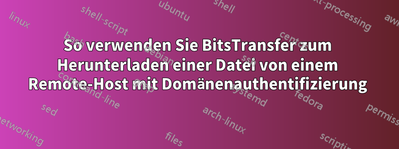 So verwenden Sie BitsTransfer zum Herunterladen einer Datei von einem Remote-Host mit Domänenauthentifizierung