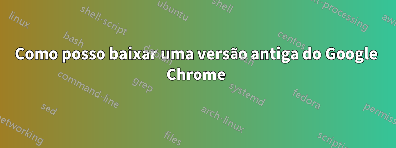 Como posso baixar uma versão antiga do Google Chrome