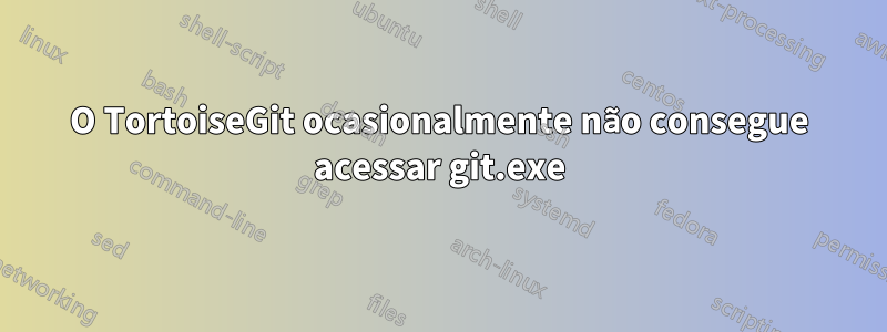 O TortoiseGit ocasionalmente não consegue acessar git.exe