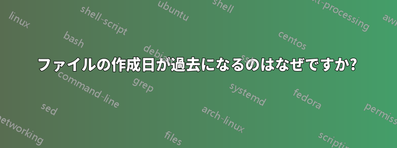 ファイルの作成日が過去になるのはなぜですか?