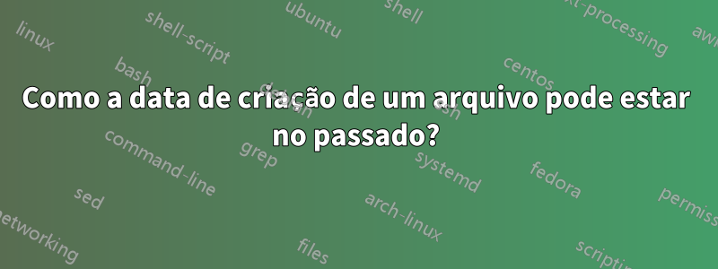 Como a data de criação de um arquivo pode estar no passado?