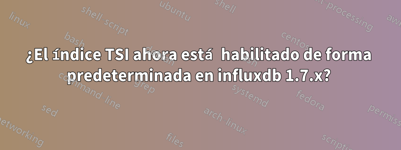 ¿El índice TSI ahora está habilitado de forma predeterminada en influxdb 1.7.x?