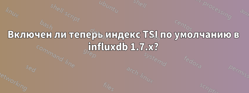 Включен ли теперь индекс TSI по умолчанию в influxdb 1.7.x?