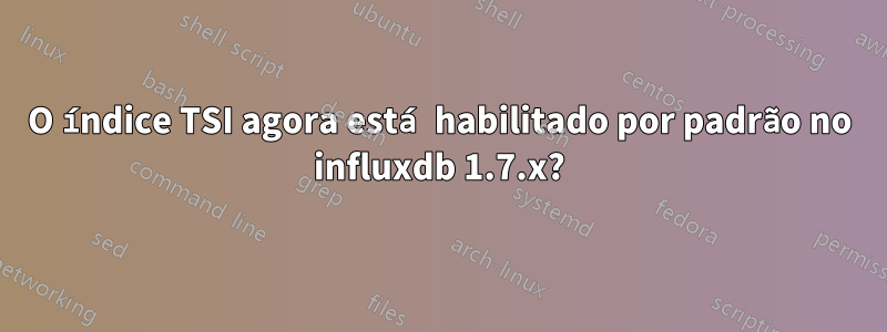 O índice TSI agora está habilitado por padrão no influxdb 1.7.x?