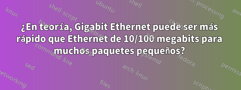 ¿En teoría, Gigabit Ethernet puede ser más rápido que Ethernet de 10/100 megabits para muchos paquetes pequeños?