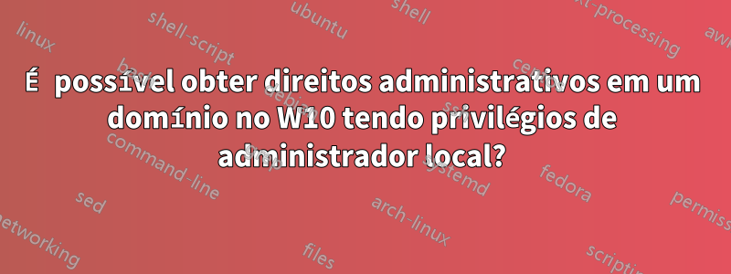 É possível obter direitos administrativos em um domínio no W10 tendo privilégios de administrador local?