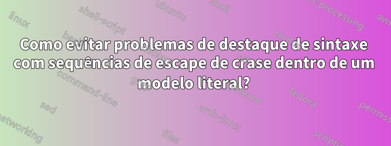 Como evitar problemas de destaque de sintaxe com sequências de escape de crase dentro de um modelo literal?