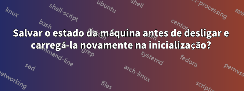 Salvar o estado da máquina antes de desligar e carregá-la novamente na inicialização?