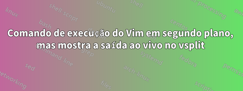 Comando de execução do Vim em segundo plano, mas mostra a saída ao vivo no vsplit