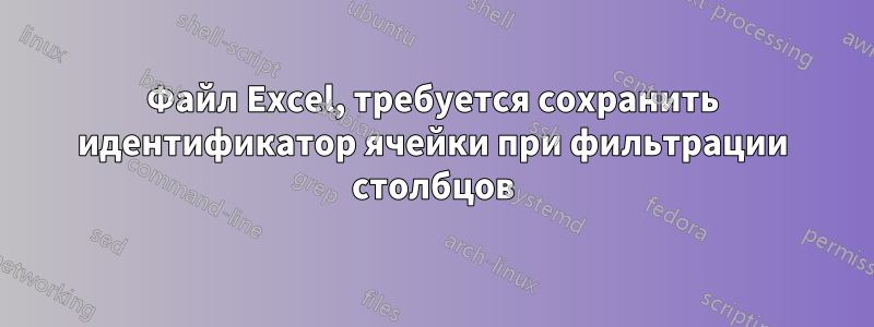 Файл Excel, требуется сохранить идентификатор ячейки при фильтрации столбцов