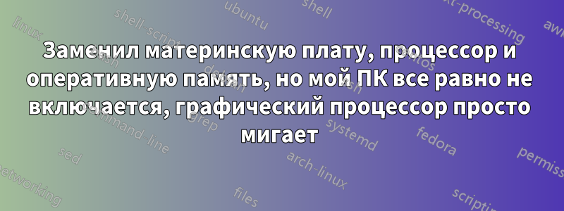 Заменил материнскую плату, процессор и оперативную память, но мой ПК все равно не включается, графический процессор просто мигает