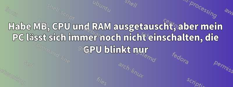 Habe MB, CPU und RAM ausgetauscht, aber mein PC lässt sich immer noch nicht einschalten, die GPU blinkt nur