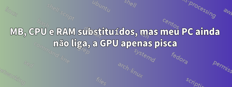 MB, CPU e RAM substituídos, mas meu PC ainda não liga, a GPU apenas pisca