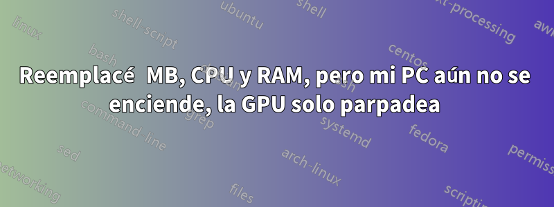 Reemplacé MB, CPU y RAM, pero mi PC aún no se enciende, la GPU solo parpadea