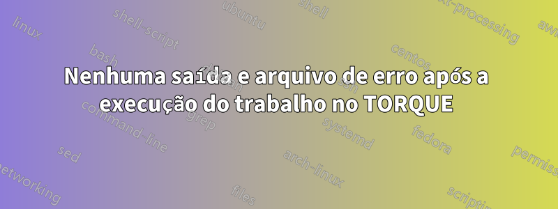 Nenhuma saída e arquivo de erro após a execução do trabalho no TORQUE