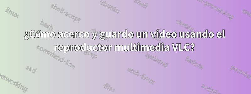 ¿Cómo acerco y guardo un video usando el reproductor multimedia VLC?