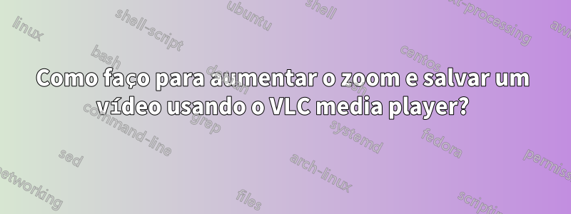 Como faço para aumentar o zoom e salvar um vídeo usando o VLC media player?