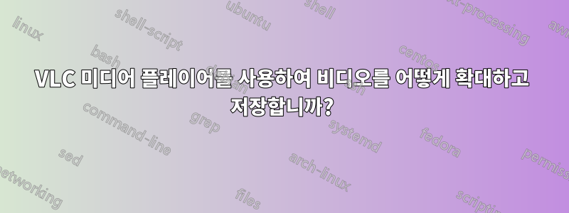 VLC 미디어 플레이어를 사용하여 비디오를 어떻게 확대하고 저장합니까?