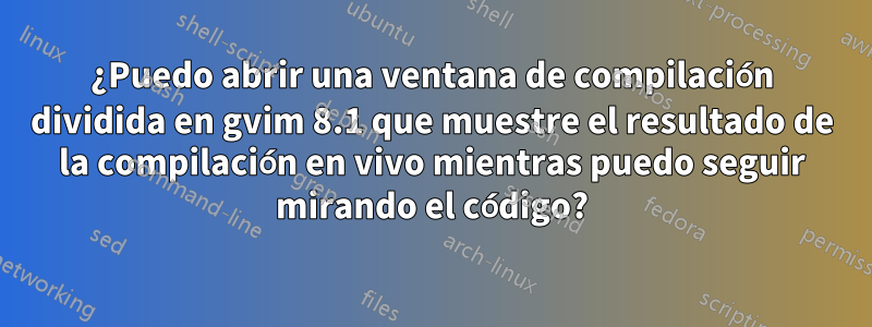 ¿Puedo abrir una ventana de compilación dividida en gvim 8.1 que muestre el resultado de la compilación en vivo mientras puedo seguir mirando el código?