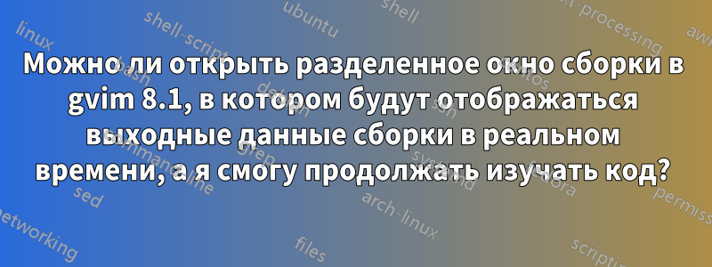 Можно ли открыть разделенное окно сборки в gvim 8.1, в котором будут отображаться выходные данные сборки в реальном времени, а я смогу продолжать изучать код?