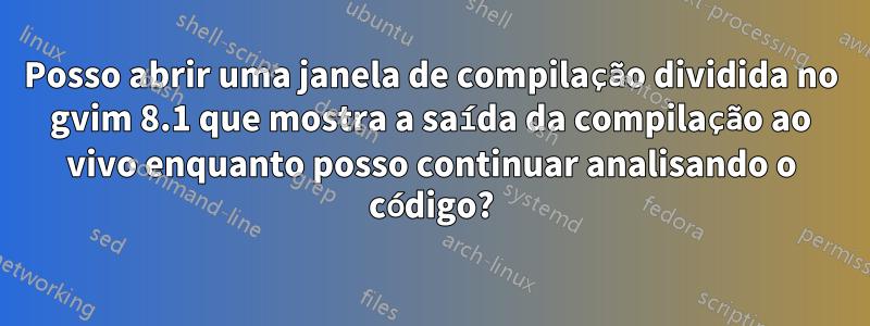 Posso abrir uma janela de compilação dividida no gvim 8.1 que mostra a saída da compilação ao vivo enquanto posso continuar analisando o código?