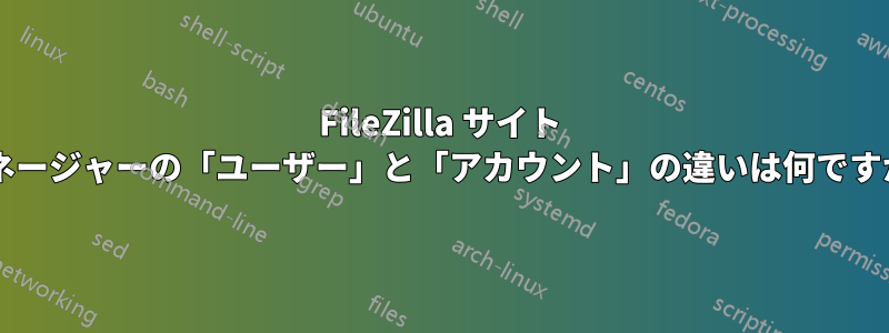 FileZilla サイト マネージャーの「ユーザー」と「アカウント」の違いは何ですか?