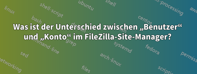 Was ist der Unterschied zwischen „Benutzer“ und „Konto“ im FileZilla-Site-Manager?