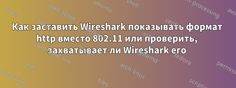 Как заставить Wireshark показывать формат http вместо 802.11 или проверить, захватывает ли Wireshark его