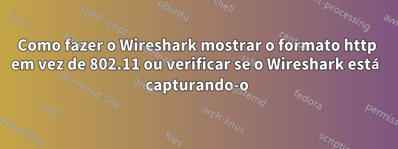 Como fazer o Wireshark mostrar o formato http em vez de 802.11 ou verificar se o Wireshark está capturando-o