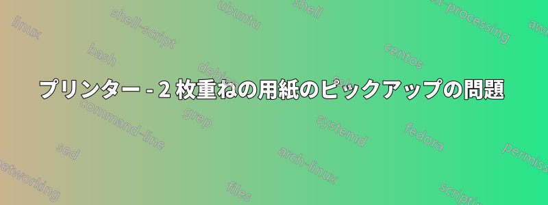 プリンター - 2 枚重ねの用紙のピックアップの問題