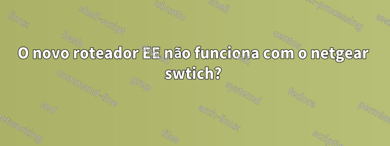 O novo roteador EE não funciona com o netgear swtich?
