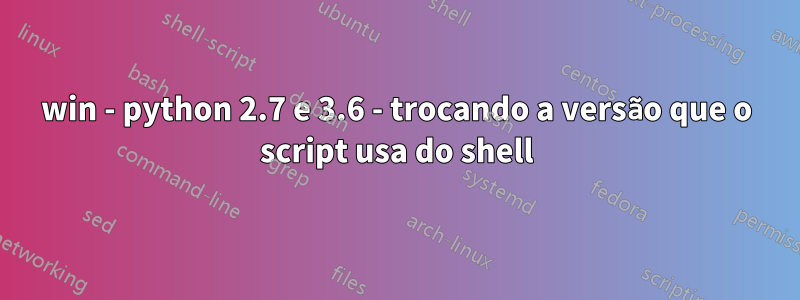 win - python 2.7 e 3.6 - trocando a versão que o script usa do shell