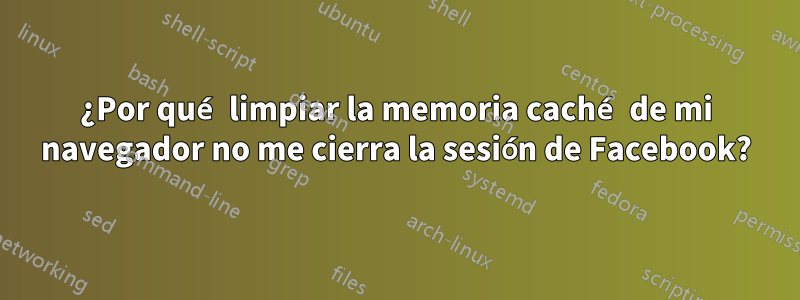 ¿Por qué limpiar la memoria caché de mi navegador no me cierra la sesión de Facebook?