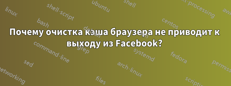 Почему очистка кэша браузера не приводит к выходу из Facebook?