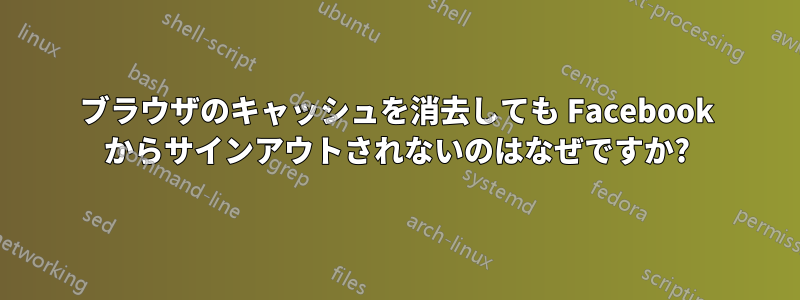 ブラウザのキャッシュを消去しても Facebook からサインアウトされないのはなぜですか?