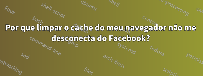 Por que limpar o cache do meu navegador não me desconecta do Facebook?