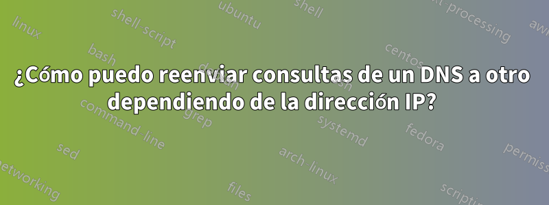 ¿Cómo puedo reenviar consultas de un DNS a otro dependiendo de la dirección IP?