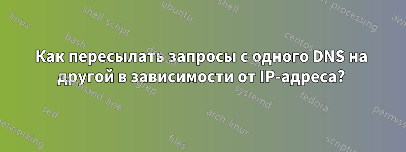 Как пересылать запросы с одного DNS на другой в зависимости от IP-адреса?